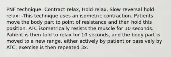 PNF technique- Contract-relax, Hold-relax, Slow-reversal-hold-relax: -This technique uses an isometric contraction. Patients move the body part to point of resistance and then hold this position. ATC isometrically resists the muscle for 10 seconds. Patient is then told to relax for 10 seconds, and the body part is moved to a new range, either actively by patient or passively by ATC; exercise is then repeated 3x.