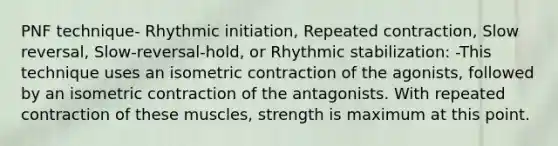 PNF technique- Rhythmic initiation, Repeated contraction, Slow reversal, Slow-reversal-hold, or Rhythmic stabilization: -This technique uses an isometric contraction of the agonists, followed by an isometric contraction of the antagonists. With repeated contraction of these muscles, strength is maximum at this point.