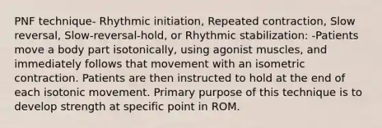 PNF technique- Rhythmic initiation, Repeated contraction, Slow reversal, Slow-reversal-hold, or Rhythmic stabilization: -Patients move a body part isotonically, using agonist muscles, and immediately follows that movement with an isometric contraction. Patients are then instructed to hold at the end of each isotonic movement. Primary purpose of this technique is to develop strength at specific point in ROM.