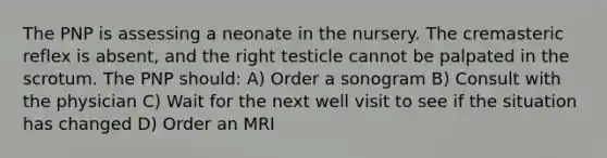 The PNP is assessing a neonate in the nursery. The cremasteric reflex is absent, and the right testicle cannot be palpated in the scrotum. The PNP should: A) Order a sonogram B) Consult with the physician C) Wait for the next well visit to see if the situation has changed D) Order an MRI