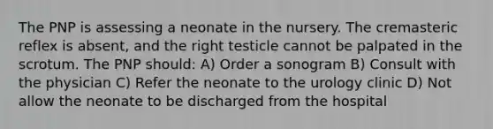 The PNP is assessing a neonate in the nursery. The cremasteric reflex is absent, and the right testicle cannot be palpated in the scrotum. The PNP should: A) Order a sonogram B) Consult with the physician C) Refer the neonate to the urology clinic D) Not allow the neonate to be discharged from the hospital