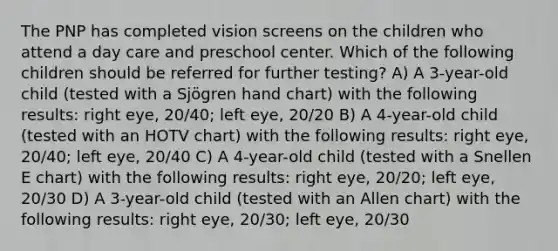 The PNP has completed vision screens on the children who attend a day care and preschool center. Which of the following children should be referred for further testing? A) A 3-year-old child (tested with a Sjögren hand chart) with the following results: right eye, 20/40; left eye, 20/20 B) A 4-year-old child (tested with an HOTV chart) with the following results: right eye, 20/40; left eye, 20/40 C) A 4-year-old child (tested with a Snellen E chart) with the following results: right eye, 20/20; left eye, 20/30 D) A 3-year-old child (tested with an Allen chart) with the following results: right eye, 20/30; left eye, 20/30