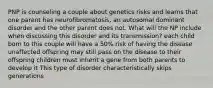 PNP is counseling a couple about genetics risks and learns that one parent has neurofibromatosis, an autosomal dominant disorder and the other parent does not. What will the NP include when discussing this disorder and its transmission? each child born to this couple will have a 50% risk of having the disease unaffected offspring may still pass on the disease to their offspring children must inherit a gene from both parents to develop it This type of disorder characteristically skips generations