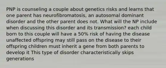 PNP is counseling a couple about genetics risks and learns that one parent has neurofibromatosis, an autosomal dominant disorder and the other parent does not. What will the NP include when discussing this disorder and its transmission? each child born to this couple will have a 50% risk of having the disease unaffected offspring may still pass on the disease to their offspring children must inherit a gene from both parents to develop it This type of disorder characteristically skips generations