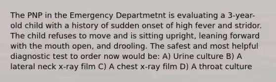 The PNP in the Emergency Departmetnt is evaluating a 3-year-old child with a history of sudden onset of high fever and stridor. The child refuses to move and is sitting upright, leaning forward with the mouth open, and drooling. The safest and most helpful diagnostic test to order now would be: A) Urine culture B) A lateral neck x-ray film C) A chest x-ray film D) A throat culture