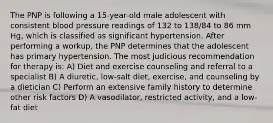 The PNP is following a 15-year-old male adolescent with consistent blood pressure readings of 132 to 138/84 to 86 mm Hg, which is classified as significant hypertension. After performing a workup, the PNP determines that the adolescent has primary hypertension. The most judicious recommendation for therapy is: A) Diet and exercise counseling and referral to a specialist B) A diuretic, low-salt diet, exercise, and counseling by a dietician C) Perform an extensive family history to determine other risk factors D) A vasodilator, restricted activity, and a low-fat diet