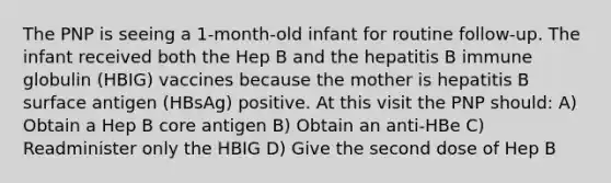 The PNP is seeing a 1-month-old infant for routine follow-up. The infant received both the Hep B and the hepatitis B immune globulin (HBIG) vaccines because the mother is hepatitis B surface antigen (HBsAg) positive. At this visit the PNP should: A) Obtain a Hep B core antigen B) Obtain an anti-HBe C) Readminister only the HBIG D) Give the second dose of Hep B