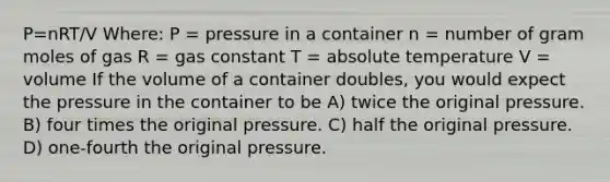 P=nRT/V Where: P = pressure in a container n = number of gram moles of gas R = gas constant T = absolute temperature V = volume If the volume of a container doubles, you would expect the pressure in the container to be A) twice the original pressure. B) four times the original pressure. C) half the original pressure. D) one-fourth the original pressure.