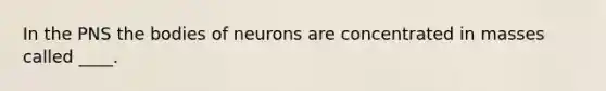 In the PNS the bodies of neurons are concentrated in masses called ____.