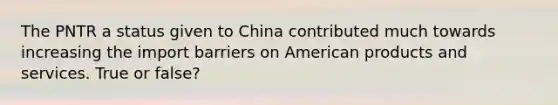 The PNTR a status given to China contributed much towards increasing the import barriers on American products and services. True or false?