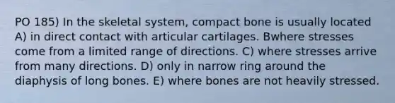 PO 185) In the skeletal system, compact bone is usually located A) in direct contact with articular cartilages. Bwhere stresses come from a limited range of directions. C) where stresses arrive from many directions. D) only in narrow ring around the diaphysis of long bones. E) where bones are not heavily stressed.