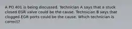 A PO 401 is being discussed. Technician A says that a stuck closed EGR valve could be the cause. Technician B says that clogged EGR ports could be the cause. Which technician is correct?