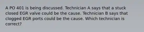 A PO 401 is being discussed. Technician A says that a stuck closed EGR valve could be the cause. Technician B says that clogged EGR ports could be the cause. Which technician is correct?