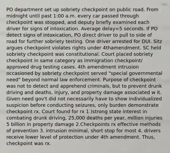 PO department set up sobriety checkpoint on public road. From midnight until past 1:00 a.m. every car passed through checkpoint was stopped, and deputy briefly examined each driver for signs of intoxication. Average delay=5 seconds. If PO detect signs of intoxication, PO direct driver to pull to side of road for further sobriety testing. One driver arrested for DUI. Sitz argues checkpoint violates rights under 4thamendment. SC held sobriety checkpoint was constitutional. Court placed sobriety checkpoint in same category as immigration checkpoint/ approved drug testing cases. 4th amendment intrusion occasioned by sobriety checkpoint served "special governmental need" beyond normal law enforcement. Purpose of checkpoint was not to detect and apprehend criminals, but to prevent drunk driving and deaths, injury, and property damage associated w it. Given need gov't did not necessarily have to show individualized suspicion before conducting seizures, only burden demonstrate checkpoint rx. Court found for rx 1.)strong state interest in combating drunk driving, 25,000 deaths per year, million injuries 5 billion in property damage 2.Checkpoints rx effective methods of prevention 3. intrusion minimal, short stop for most 4. drivers receive lower level of protection under 4th amendment. Thus, checkpoint was rx.