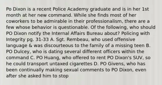 Po Dixon is a recent Police Academy graduate and is in her 1st month at her new command. While she finds most of her coworkers to be admirable in their professionalism, there are a few whose behavior is questionable. Of the following, who should PO Dixon notify the Internal Affairs Bureau about? Policing with Integrity pg. 31-33 A. Sgt. Rembeau, who used offensive language & was discourteous to the family of a missing teen B. PO Dulcey, who is dating several different officers within the command C. PO Huang, who offered to rent PO Dixon's SUV, so he could transport untaxed cigarettes D. PO Givens, who has been continually making sexual comments to PO Dixon, even after she asked him to stop