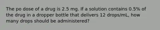 The po dose of a drug is 2.5 mg. If a solution contains 0.5% of the drug in a dropper bottle that delivers 12 drops/mL, how many drops should be administered?