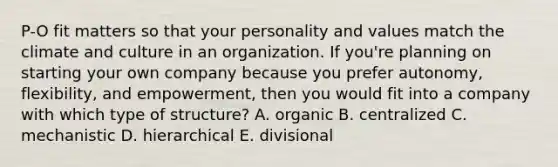 P-O fit matters so that your personality and values match the climate and culture in an organization. If you're planning on starting your own company because you prefer autonomy, flexibility, and empowerment, then you would fit into a company with which type of structure? A. organic B. centralized C. mechanistic D. hierarchical E. divisional