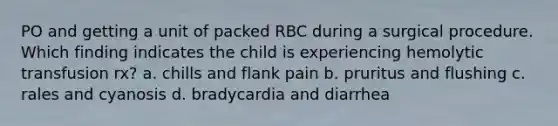 PO and getting a unit of packed RBC during a surgical procedure. Which finding indicates the child is experiencing hemolytic transfusion rx? a. chills and flank pain b. pruritus and flushing c. rales and cyanosis d. bradycardia and diarrhea