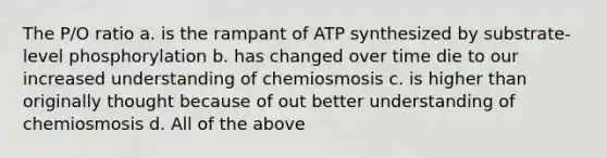 The P/O ratio a. is the rampant of ATP synthesized by substrate-level phosphorylation b. has changed over time die to our increased understanding of chemiosmosis c. is higher than originally thought because of out better understanding of chemiosmosis d. All of the above