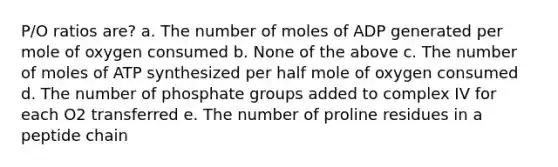 P/O ratios are? a. The number of moles of ADP generated per mole of oxygen consumed b. None of the above c. The number of moles of ATP synthesized per half mole of oxygen consumed d. The number of phosphate groups added to complex IV for each O2 transferred e. The number of proline residues in a peptide chain