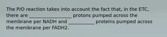 The P/O reaction takes into account the fact that, in the ETC, there are __________________ protons pumped across the membrane per NADH and ___________ proteins pumped across the membrane per FADH2.