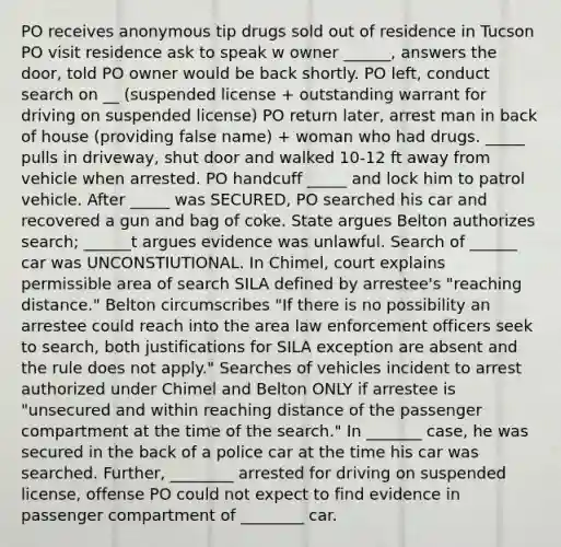 PO receives anonymous tip drugs sold out of residence in Tucson PO visit residence ask to speak w owner ______, answers the door, told PO owner would be back shortly. PO left, conduct search on __ (suspended license + outstanding warrant for driving on suspended license) PO return later, arrest man in back of house (providing false name) + woman who had drugs. _____ pulls in driveway, shut door and walked 10-12 ft away from vehicle when arrested. PO handcuff _____ and lock him to patrol vehicle. After _____ was SECURED, PO searched his car and recovered a gun and bag of coke. State argues Belton authorizes search; ______t argues evidence was unlawful. Search of ______ car was UNCONSTIUTIONAL. In Chimel, court explains permissible area of search SILA defined by arrestee's "reaching distance." Belton circumscribes "If there is no possibility an arrestee could reach into the area law enforcement officers seek to search, both justifications for SILA exception are absent and the rule does not apply." Searches of vehicles incident to arrest authorized under Chimel and Belton ONLY if arrestee is "unsecured and within reaching distance of the passenger compartment at the time of the search." In _______ case, he was secured in the back of a police car at the time his car was searched. Further, ________ arrested for driving on suspended license, offense PO could not expect to find evidence in passenger compartment of ________ car.