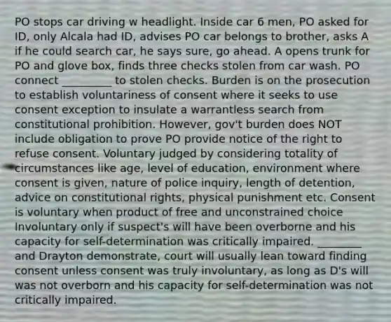 PO stops car driving w headlight. Inside car 6 men, PO asked for ID, only Alcala had ID, advises PO car belongs to brother, asks A if he could search car, he says sure, go ahead. A opens trunk for PO and glove box, finds three checks stolen from car wash. PO connect _________ to stolen checks. Burden is on the prosecution to establish voluntariness of consent where it seeks to use consent exception to insulate a warrantless search from constitutional prohibition. However, gov't burden does NOT include obligation to prove PO provide notice of the right to refuse consent. Voluntary judged by considering totality of circumstances like age, level of education, environment where consent is given, nature of police inquiry, length of detention, advice on constitutional rights, physical punishment etc. Consent is voluntary when product of free and unconstrained choice Involuntary only if suspect's will have been overborne and his capacity for self-determination was critically impaired. ________ and Drayton demonstrate, court will usually lean toward finding consent unless consent was truly involuntary, as long as D's will was not overborn and his capacity for self-determination was not critically impaired.