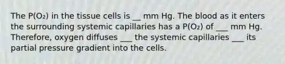 The P(O₂) in the tissue cells is __ mm Hg. The blood as it enters the surrounding systemic capillaries has a P(O₂) of ___ mm Hg. Therefore, oxygen diffuses ___ the systemic capillaries ___ its partial pressure gradient into the cells.