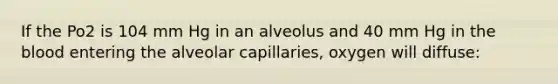 If the Po2 is 104 mm Hg in an alveolus and 40 mm Hg in <a href='https://www.questionai.com/knowledge/k7oXMfj7lk-the-blood' class='anchor-knowledge'>the blood</a> entering the alveolar capillaries, oxygen will diffuse: