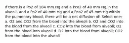 If there is a Po2 of 104 mm Hg and a Pco2 of 40 mm Hg in the alveoli, and a Po2 of 40 mm Hg and a Pco2 of 45 mm Hg within the pulmonary blood, there will be a net diffusion of: Select one: a. O2 and CO2 from the blood into the alveoli b. O2 and CO2 into the blood from the alveoli c. CO2 into the blood from alveoli; O2 from the blood into alveoli d. O2 into the blood from alveoli; CO2 from the blood into the alveoli