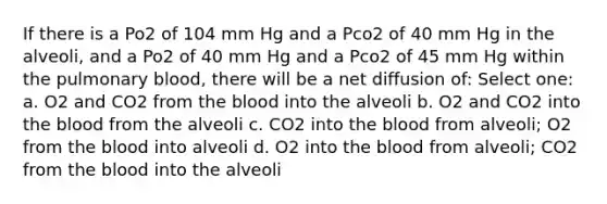 If there is a Po2 of 104 mm Hg and a Pco2 of 40 mm Hg in the alveoli, and a Po2 of 40 mm Hg and a Pco2 of 45 mm Hg within the pulmonary blood, there will be a net diffusion of: Select one: a. O2 and CO2 from <a href='https://www.questionai.com/knowledge/k7oXMfj7lk-the-blood' class='anchor-knowledge'>the blood</a> into the alveoli b. O2 and CO2 into the blood from the alveoli c. CO2 into the blood from alveoli; O2 from the blood into alveoli d. O2 into the blood from alveoli; CO2 from the blood into the alveoli