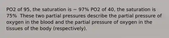 PO2 of 95, the saturation is ~ 97%​ PO2 of 40, the saturation is 75% ​ These two partial pressures describe the partial pressure of oxygen in <a href='https://www.questionai.com/knowledge/k7oXMfj7lk-the-blood' class='anchor-knowledge'>the blood</a> and the partial pressure of oxygen in the tissues of the body (respectively).