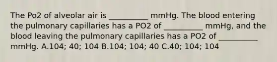 The Po2 of alveolar air is __________ mmHg. The blood entering the pulmonary capillaries has a PO2 of __________ mmHg, and the blood leaving the pulmonary capillaries has a PO2 of __________ mmHg. A.104; 40; 104 B.104; 104; 40 C.40; 104; 104