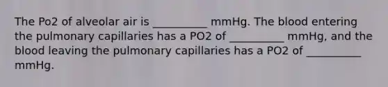 The Po2 of alveolar air is __________ mmHg. The blood entering the pulmonary capillaries has a PO2 of __________ mmHg, and the blood leaving the pulmonary capillaries has a PO2 of __________ mmHg.