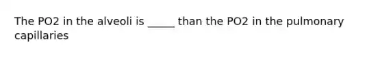 The PO2 in the alveoli is _____ than the PO2 in the pulmonary capillaries
