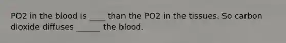 PO2 in the blood is ____ than the PO2 in the tissues. So carbon dioxide diffuses ______ the blood.