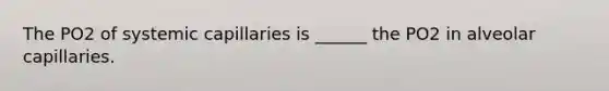 The PO2 of systemic capillaries is ______ the PO2 in alveolar capillaries.