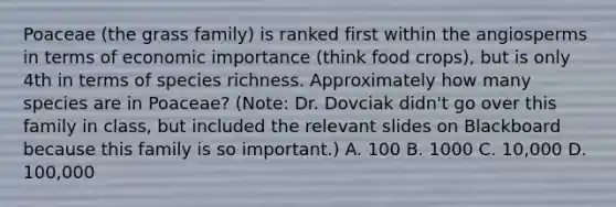 Poaceae (the grass family) is ranked first within the angiosperms in terms of economic importance (think food crops), but is only 4th in terms of species richness. Approximately how many species are in Poaceae? (Note: Dr. Dovciak didn't go over this family in class, but included the relevant slides on Blackboard because this family is so important.) A. 100 B. 1000 C. 10,000 D. 100,000