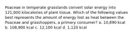 Poaceae in temperate grasslands convert solar energy into 121,000 kilocalories of plant tissue. Which of the following values best represents the amount of energy lost as heat between the Poaceae and grasshoppers, a primary consumer? a. 10,890 kcal b. 108,900 kcal c. 12,100 kcal d. 1,120 kcal