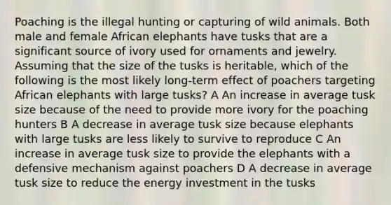 Poaching is the illegal hunting or capturing of wild animals. Both male and female African elephants have tusks that are a significant source of ivory used for ornaments and jewelry. Assuming that the size of the tusks is heritable, which of the following is the most likely long-term effect of poachers targeting African elephants with large tusks? A An increase in average tusk size because of the need to provide more ivory for the poaching hunters B A decrease in average tusk size because elephants with large tusks are less likely to survive to reproduce C An increase in average tusk size to provide the elephants with a defensive mechanism against poachers D A decrease in average tusk size to reduce the energy investment in the tusks