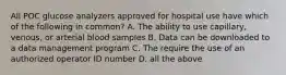 All POC glucose analyzers approved for hospital use have which of the following in common? A. The ability to use capillary, venous, or arterial blood samples B. Data can be downloaded to a data management program C. The require the use of an authorized operator ID number D. all the above