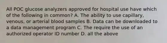 All POC glucose analyzers approved for hospital use have which of the following in common? A. The ability to use capillary, venous, or arterial blood samples B. Data can be downloaded to a data management program C. The require the use of an authorized operator ID number D. all the above