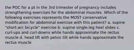 the POC for a pt in the 3rd trimester of pregnancy includes strengthening exercises for the abdominal muscles. Which of the following exercises represents the MOST conservative modification for abdominal exercise with this patient? a. supine "short-arc bicycle" exercise b. supine single-leg heel slides c. curl-ups and curl-downs while hands approximate the rectus muscle d. head lift with pelvic tilt while hands approximate the rectus muscle