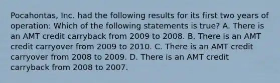 Pocahontas, Inc. had the following results for its first two years of operation: Which of the following statements is true? A. There is an AMT credit carryback from 2009 to 2008. B. There is an AMT credit carryover from 2009 to 2010. C. There is an AMT credit carryover from 2008 to 2009. D. There is an AMT credit carryback from 2008 to 2007.