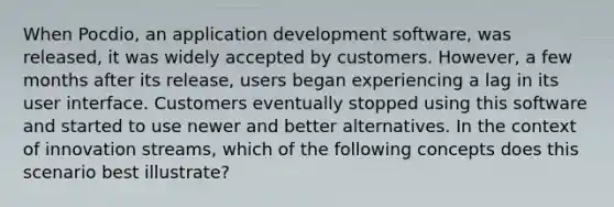 When Pocdio, an application development software, was released, it was widely accepted by customers. However, a few months after its release, users began experiencing a lag in its user interface. Customers eventually stopped using this software and started to use newer and better alternatives. In the context of innovation streams, which of the following concepts does this scenario best illustrate?