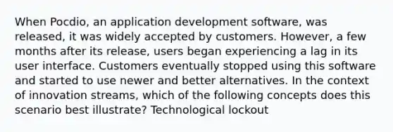 When Pocdio, an application development software, was released, it was widely accepted by customers. However, a few months after its release, users began experiencing a lag in its user interface. Customers eventually stopped using this software and started to use newer and better alternatives. In the context of innovation streams, which of the following concepts does this scenario best illustrate? Technological lockout