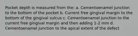 Pocket depth is measured from the: a. Cementoenamel junction to the bottom of the pocket b. Current free gingival margin to the bottom of the gingival sulcus c. Cementoenamel junction to the current free gingival margin and then adding 1-2 mm d. Cementoenamel junction to the apical extent of the defect