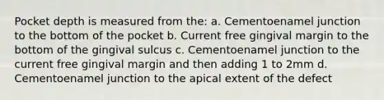 Pocket depth is measured from the: a. Cementoenamel junction to the bottom of the pocket b. Current free gingival margin to the bottom of the gingival sulcus c. Cementoenamel junction to the current free gingival margin and then adding 1 to 2mm d. Cementoenamel junction to the apical extent of the defect