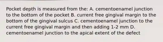 Pocket depth is measured from the: A. cementoenamel junction to the bottom of the pocket B. current free gingival margin to the bottom of the gingival sulcus C. cementoenamel junction to the current free gingival margin and then adding 1-2 mm D. cementoenamel junction to the apical extent of the defect