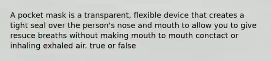 A pocket mask is a transparent, flexible device that creates a tight seal over the person's nose and mouth to allow you to give resuce breaths without making mouth to mouth conctact or inhaling exhaled air. true or false